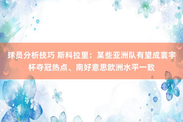 球员分析技巧 斯科拉里：某些亚洲队有望成寰宇杯夺冠热点、南好意思欧洲水平一致