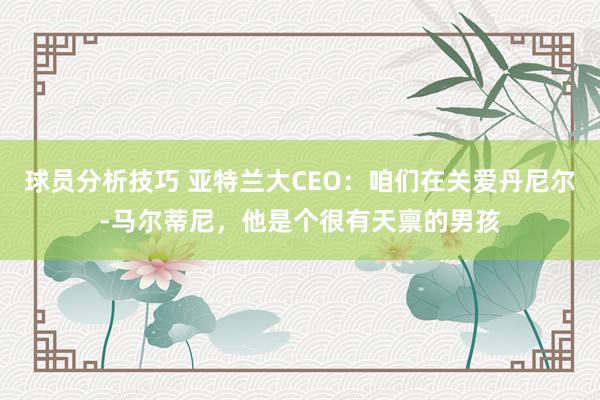 球员分析技巧 亚特兰大CEO：咱们在关爱丹尼尔-马尔蒂尼，他是个很有天禀的男孩