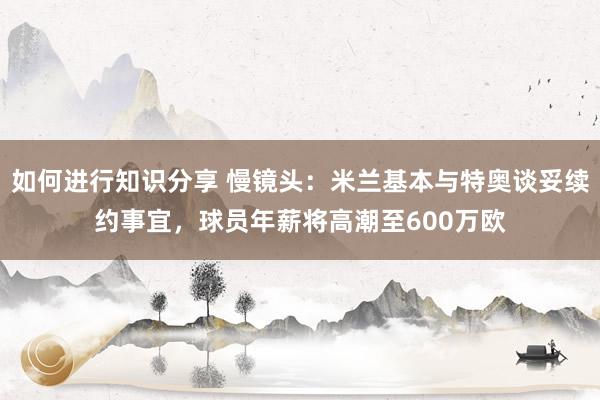 如何进行知识分享 慢镜头：米兰基本与特奥谈妥续约事宜，球员年薪将高潮至600万欧