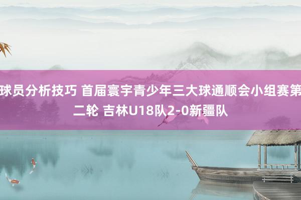 球员分析技巧 首届寰宇青少年三大球通顺会小组赛第二轮 吉林U18队2-0新疆队