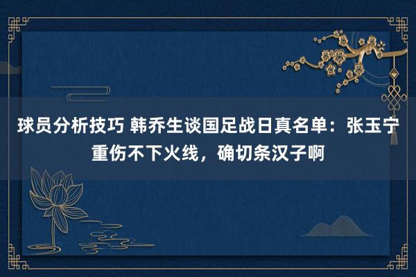 球员分析技巧 韩乔生谈国足战日真名单：张玉宁重伤不下火线，确切条汉子啊