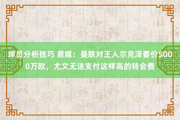 球员分析技巧 意媒：曼联对王人尔克泽要价5000万欧，尤文无法支付这样高的转会费