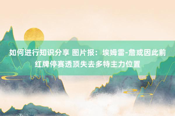 如何进行知识分享 图片报：埃姆雷-詹或因此前红牌停赛透顶失去多特主力位置