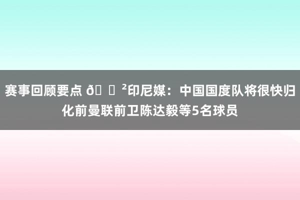 赛事回顾要点 😲印尼媒：中国国度队将很快归化前曼联前卫陈达毅等5名球员