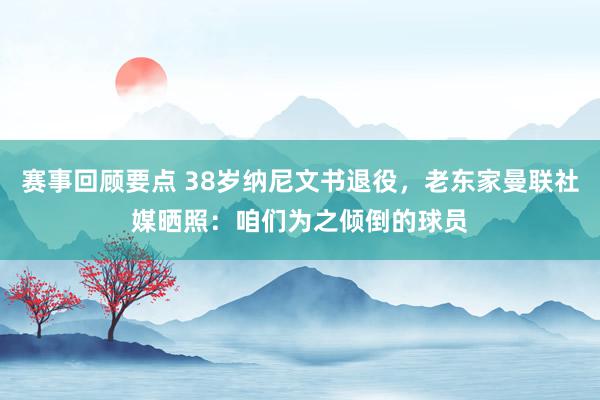 赛事回顾要点 38岁纳尼文书退役，老东家曼联社媒晒照：咱们为之倾倒的球员