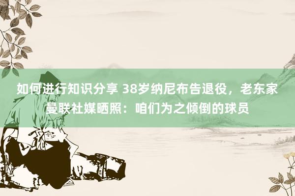 如何进行知识分享 38岁纳尼布告退役，老东家曼联社媒晒照：咱们为之倾倒的球员