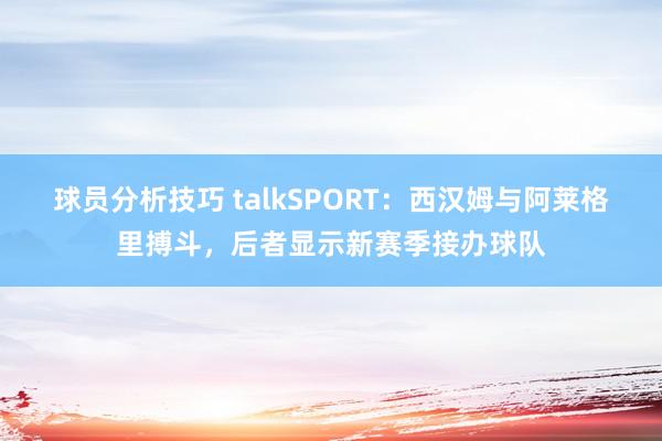 球员分析技巧 talkSPORT：西汉姆与阿莱格里搏斗，后者显示新赛季接办球队