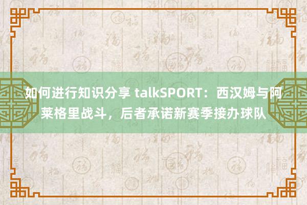 如何进行知识分享 talkSPORT：西汉姆与阿莱格里战斗，后者承诺新赛季接办球队