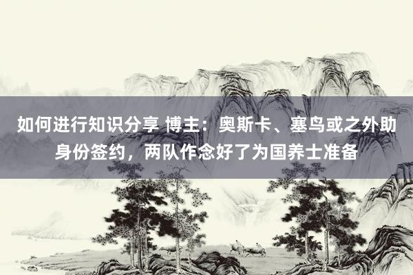 如何进行知识分享 博主：奥斯卡、塞鸟或之外助身份签约，两队作念好了为国养士准备