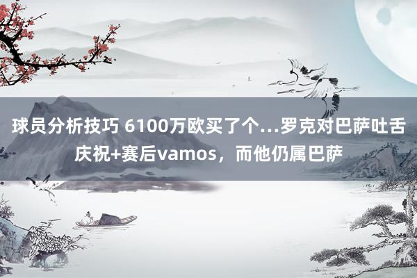 球员分析技巧 6100万欧买了个…罗克对巴萨吐舌庆祝+赛后vamos，而他仍属巴萨