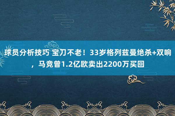 球员分析技巧 宝刀不老！33岁格列兹曼绝杀+双响，马竞曾1.2亿欧卖出2200万买回