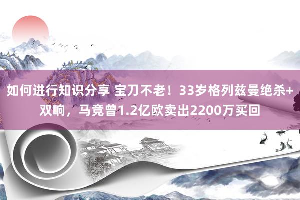 如何进行知识分享 宝刀不老！33岁格列兹曼绝杀+双响，马竞曾1.2亿欧卖出2200万买回