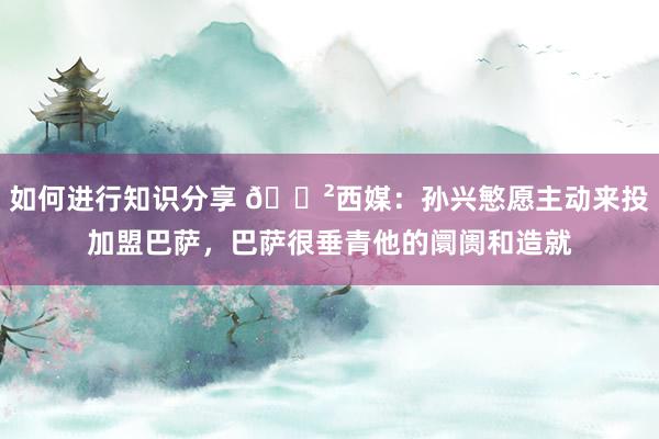 如何进行知识分享 😲西媒：孙兴慜愿主动来投加盟巴萨，巴萨很垂青他的阛阓和造就