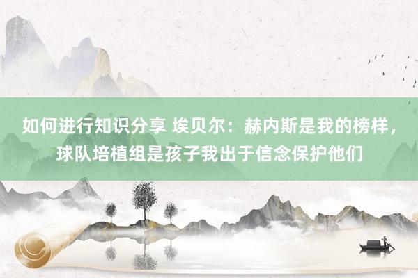 如何进行知识分享 埃贝尔：赫内斯是我的榜样，球队培植组是孩子我出于信念保护他们