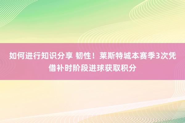 如何进行知识分享 韧性！莱斯特城本赛季3次凭借补时阶段进球获取积分