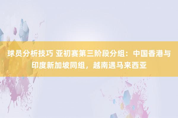 球员分析技巧 亚初赛第三阶段分组：中国香港与印度新加坡同组，越南遇马来西亚