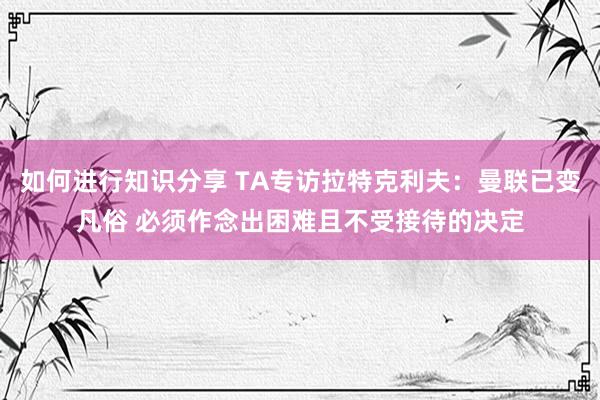 如何进行知识分享 TA专访拉特克利夫：曼联已变凡俗 必须作念出困难且不受接待的决定