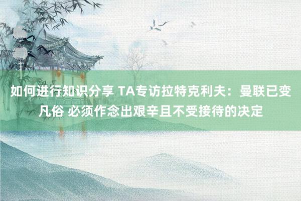 如何进行知识分享 TA专访拉特克利夫：曼联已变凡俗 必须作念出艰辛且不受接待的决定