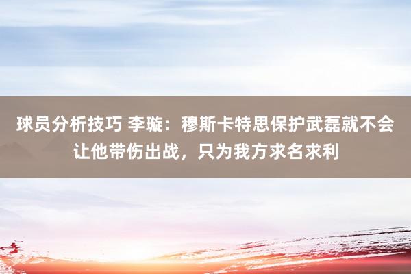 球员分析技巧 李璇：穆斯卡特思保护武磊就不会让他带伤出战，只为我方求名求利