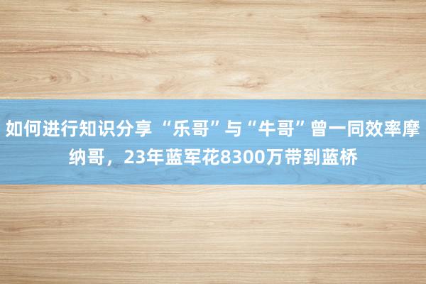 如何进行知识分享 “乐哥”与“牛哥”曾一同效率摩纳哥，23年蓝军花8300万带到蓝桥