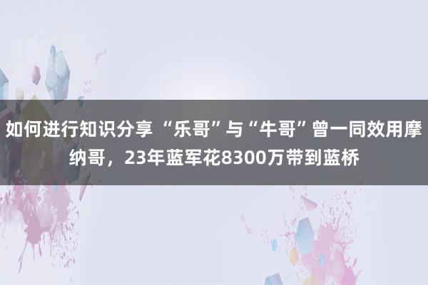 如何进行知识分享 “乐哥”与“牛哥”曾一同效用摩纳哥，23年蓝军花8300万带到蓝桥