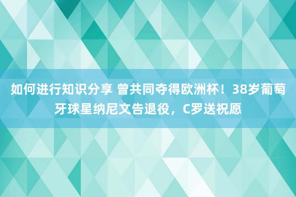 如何进行知识分享 曾共同夺得欧洲杯！38岁葡萄牙球星纳尼文告退役，C罗送祝愿