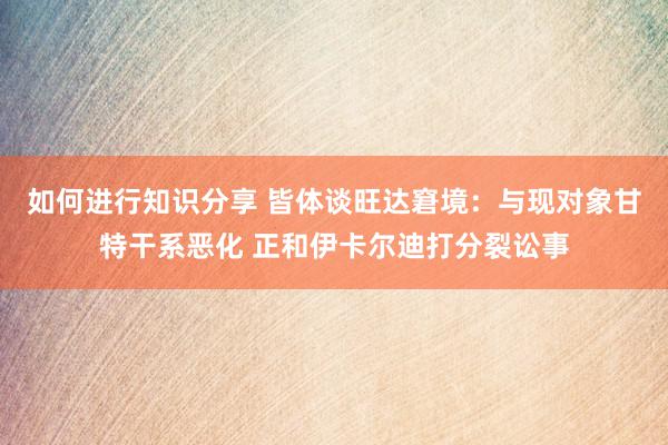 如何进行知识分享 皆体谈旺达窘境：与现对象甘特干系恶化 正和伊卡尔迪打分裂讼事