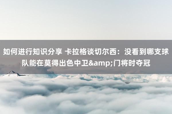 如何进行知识分享 卡拉格谈切尔西：没看到哪支球队能在莫得出色中卫&门将时夺冠