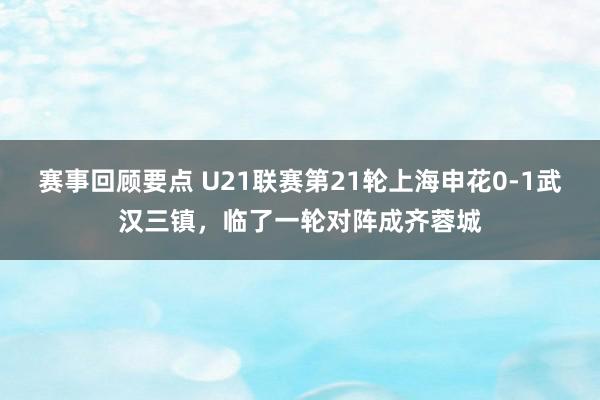 赛事回顾要点 U21联赛第21轮上海申花0-1武汉三镇，临了一轮对阵成齐蓉城