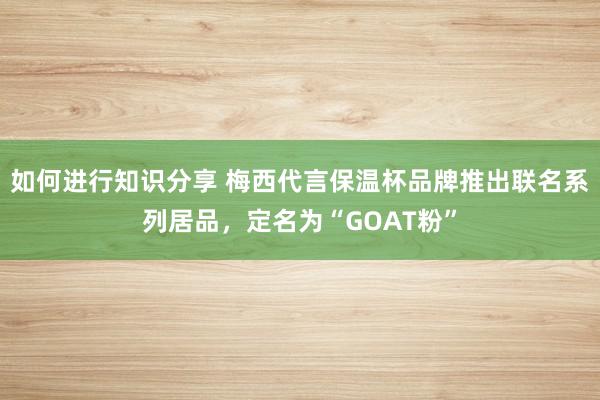 如何进行知识分享 梅西代言保温杯品牌推出联名系列居品，定名为“GOAT粉”