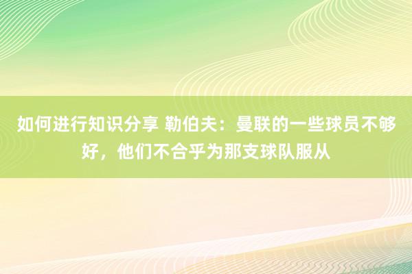 如何进行知识分享 勒伯夫：曼联的一些球员不够好，他们不合乎为那支球队服从