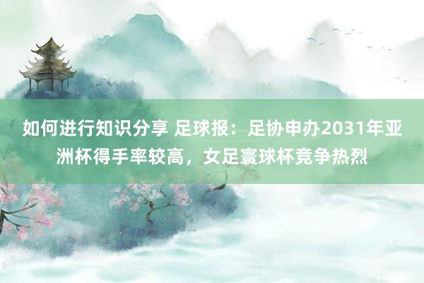 如何进行知识分享 足球报：足协申办2031年亚洲杯得手率较高，女足寰球杯竞争热烈