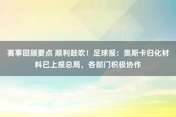 赛事回顾要点 顺利鼓吹！足球报：奥斯卡归化材料已上报总局，各部门积极协作