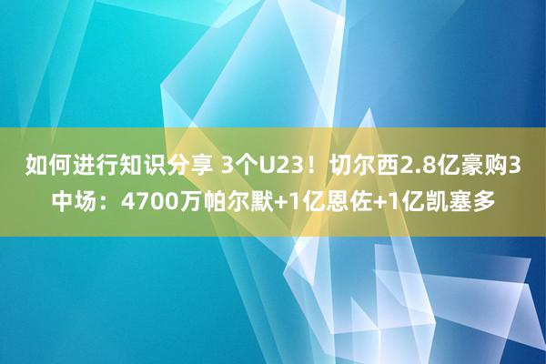 如何进行知识分享 3个U23！切尔西2.8亿豪购3中场：4700万帕尔默+1亿恩佐+1亿凯塞多