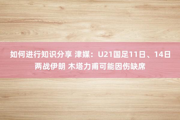 如何进行知识分享 津媒：U21国足11日、14日两战伊朗 木塔力甫可能因伤缺席