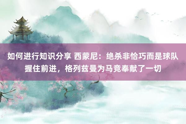 如何进行知识分享 西蒙尼：绝杀非恰巧而是球队握住前进，格列兹曼为马竞奉献了一切