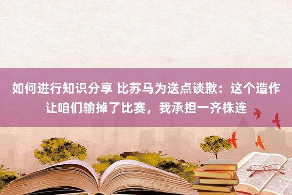 如何进行知识分享 比苏马为送点谈歉：这个造作让咱们输掉了比赛，我承担一齐株连