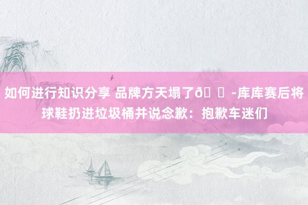 如何进行知识分享 品牌方天塌了😭库库赛后将球鞋扔进垃圾桶并说念歉：抱歉车迷们